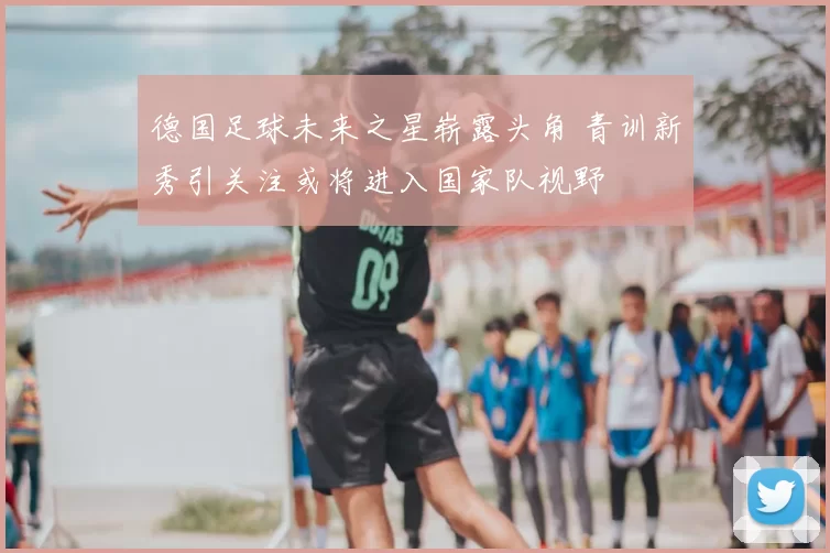 德国足球未来之星崭露头角 青训新秀引关注或将进入国家队视野