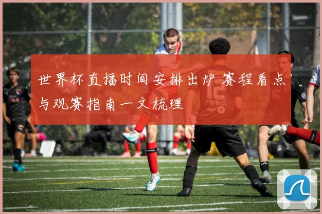 世界杯直播时间安排出炉 赛程看点与观赛指南一文梳理