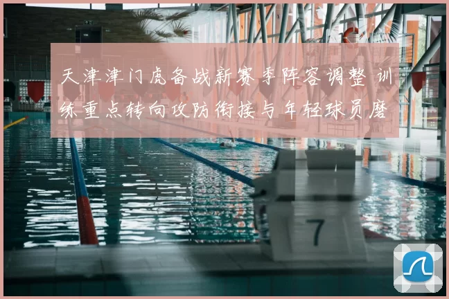 天津津门虎备战新赛季阵容调整 训练重点转向攻防衔接与年轻球员磨合