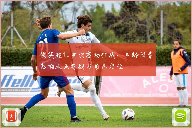 侯英超41岁仍赛场征战，年龄因素影响未来备战与角色定位