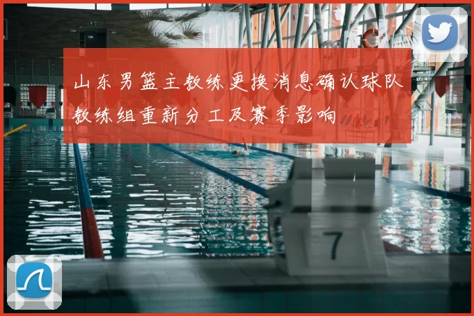 山东男篮主教练更换消息确认球队教练组重新分工及赛季影响