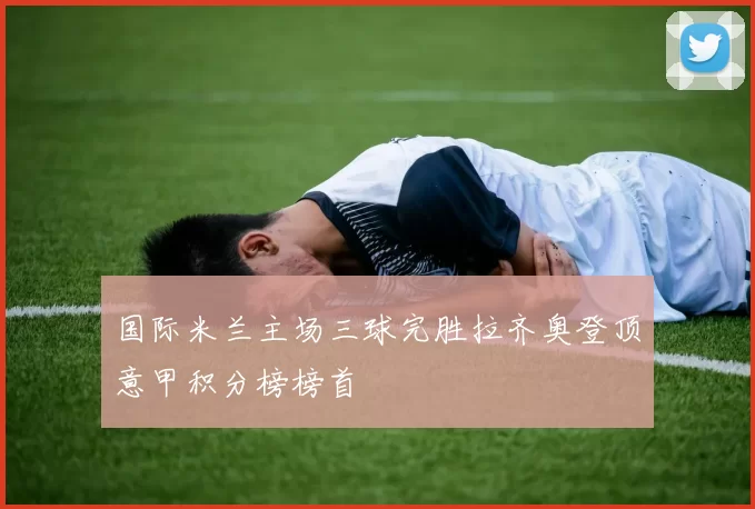 国际米兰主场三球完胜拉齐奥登顶意甲积分榜榜首
