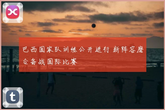 巴西国家队训练公开进行 新阵容磨合备战国际比赛