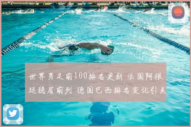 世界男足前100排名更新 法国阿根廷稳居前列 德国巴西排名变化引关注