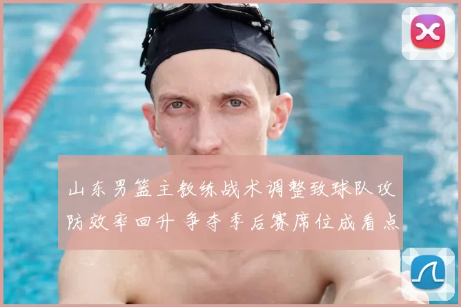 山东男篮主教练战术调整致球队攻防效率回升 争夺季后赛席位成看点