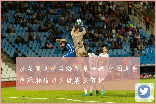 历届奥运乒乓球冠军回顾 中国选手夺冠脉络与关键赛点解析
