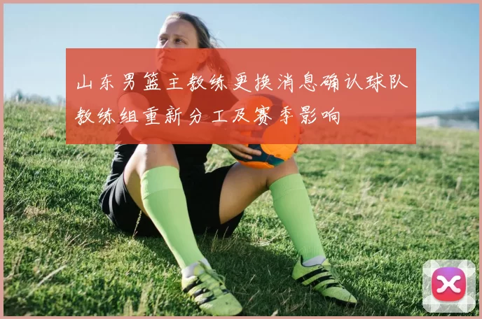 山东男篮主教练更换消息确认球队教练组重新分工及赛季影响