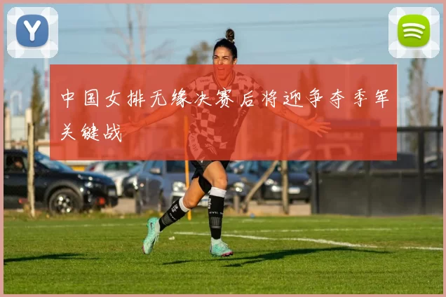 中国女排无缘决赛后将迎争夺季军关键战