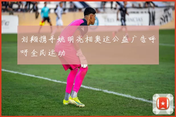 刘翔携手姚明亮相奥运公益广告呼吁全民运动