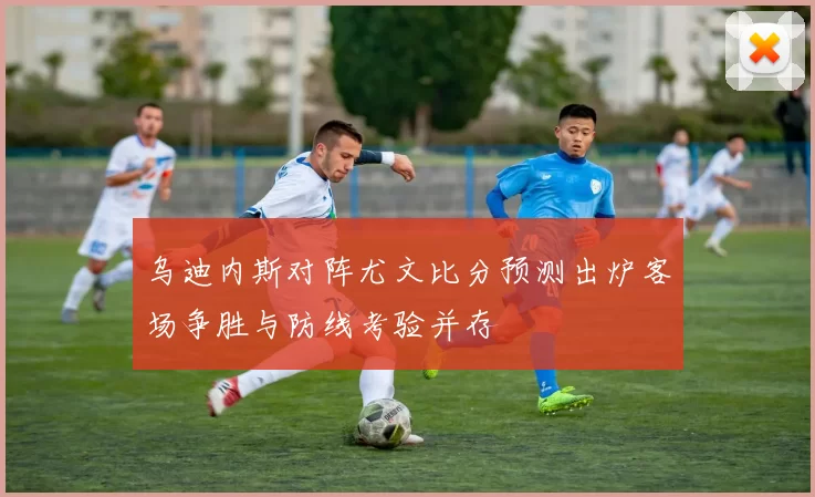 乌迪内斯对阵尤文比分预测出炉客场争胜与防线考验并存