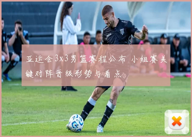 亚运会3x3男篮赛程公布 小组赛关键对阵晋级形势与看点