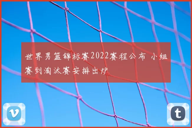 世界男篮锦标赛2022赛程公布 小组赛到淘汰赛安排出炉