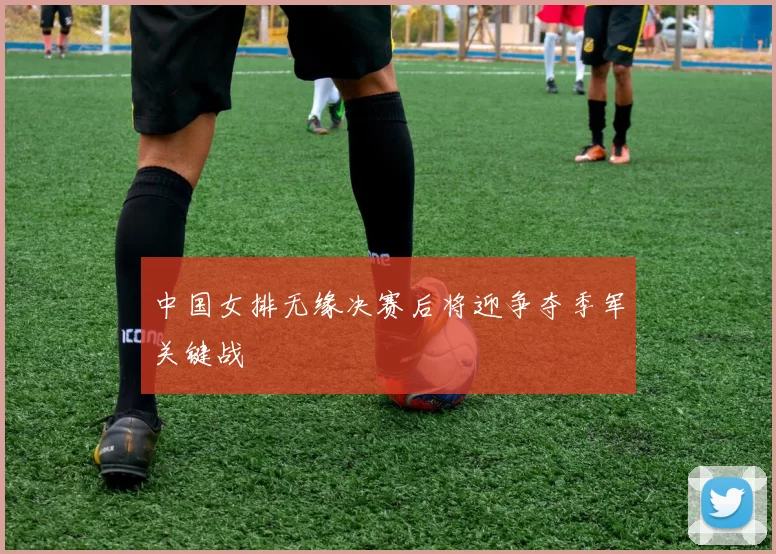 中国女排无缘决赛后将迎争夺季军关键战