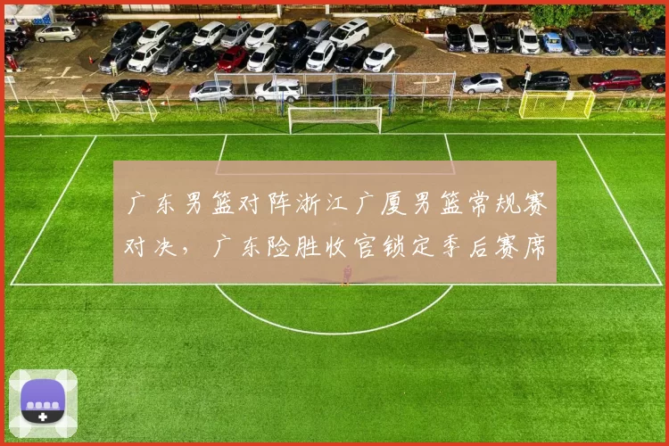 广东男篮对阵浙江广厦男篮常规赛对决，广东险胜收官锁定季后赛席位