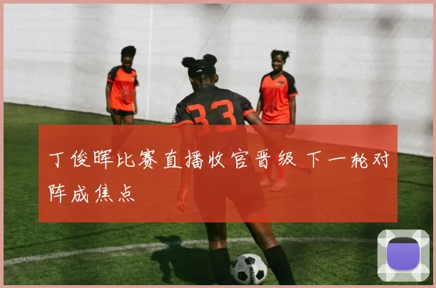 丁俊晖比赛直播收官晋级 下一轮对阵成焦点