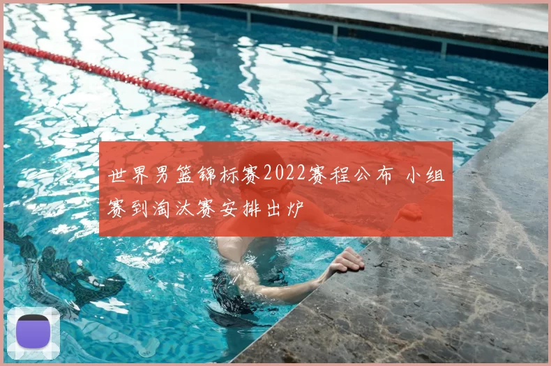 世界男篮锦标赛2022赛程公布 小组赛到淘汰赛安排出炉