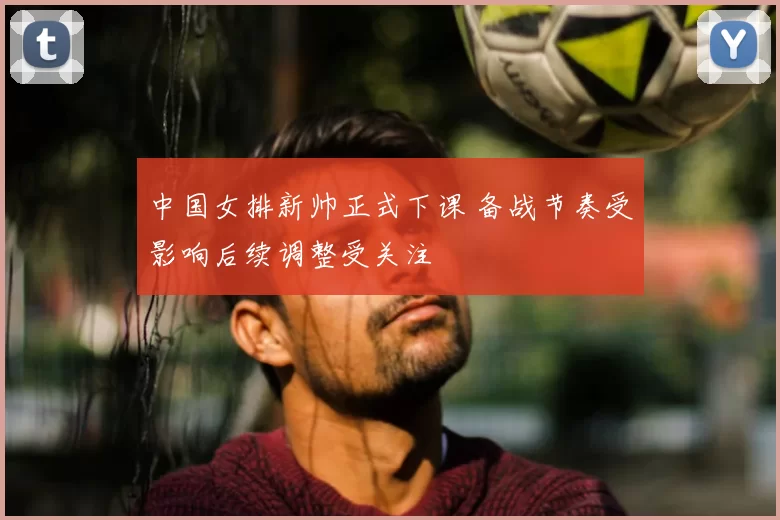 中国女排新帅正式下课 备战节奏受影响后续调整受关注