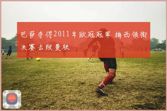 巴萨夺得2011年欧冠冠军 梅西领衔决赛击败曼联