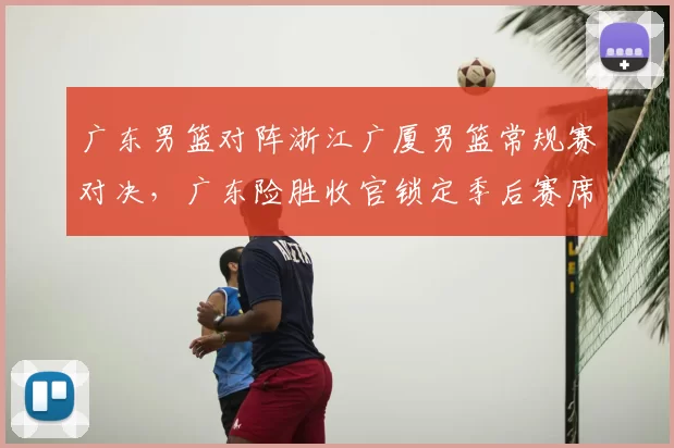 广东男篮对阵浙江广厦男篮常规赛对决,广东险胜收官锁定季后赛席位