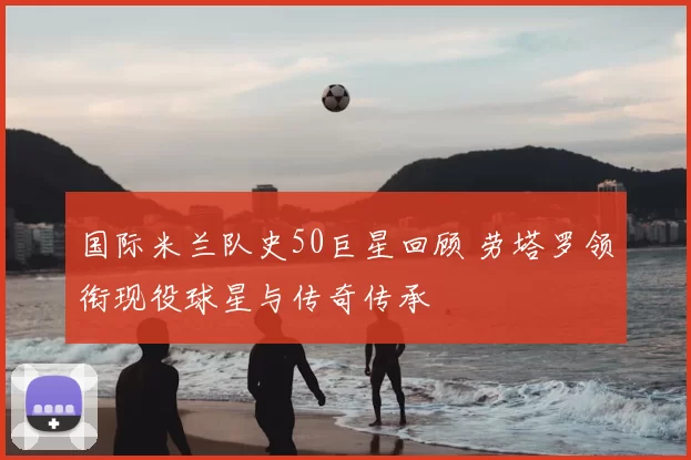 国际米兰队史50巨星回顾 劳塔罗领衔现役球星与传奇传承