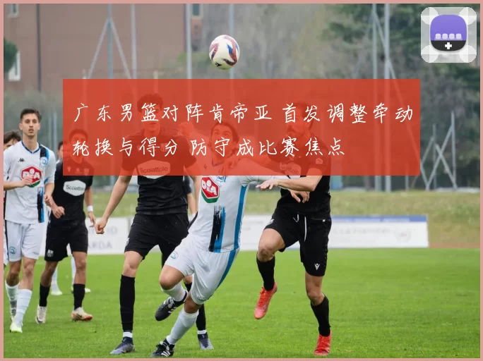 广东男篮对阵肯帝亚 首发调整牵动轮换与得分 防守成比赛焦点