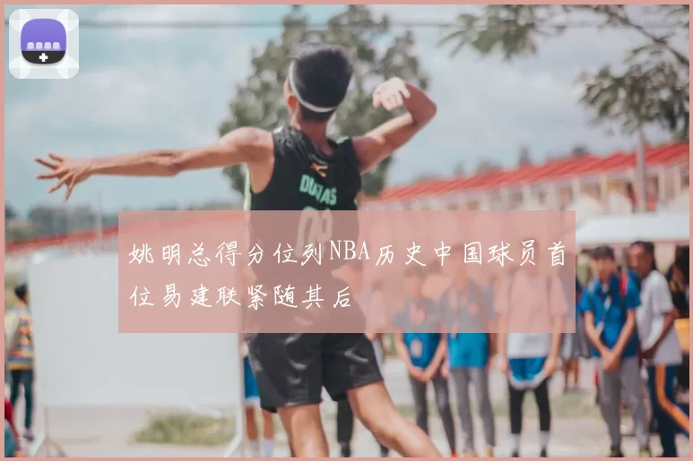姚明总得分位列NBA历史中国球员首位易建联紧随其后