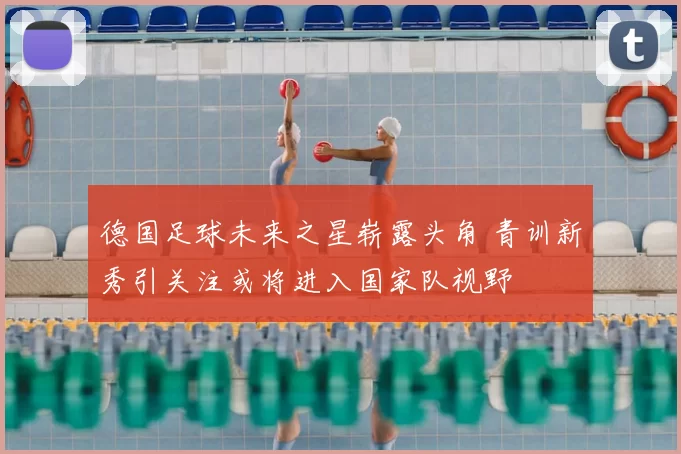 德国足球未来之星崭露头角 青训新秀引关注或将进入国家队视野