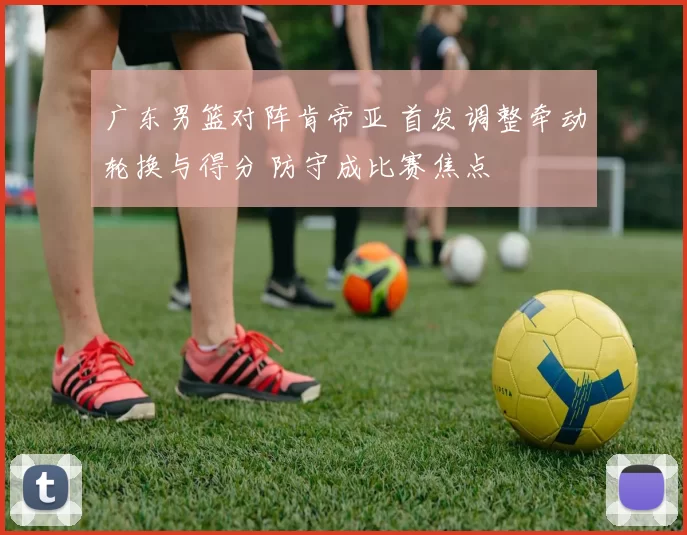 广东男篮对阵肯帝亚 首发调整牵动轮换与得分 防守成比赛焦点