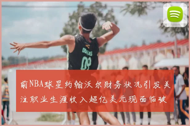前NBA球星约翰沃尔财务状况引发关注职业生涯收入超亿美元现面临破产危机