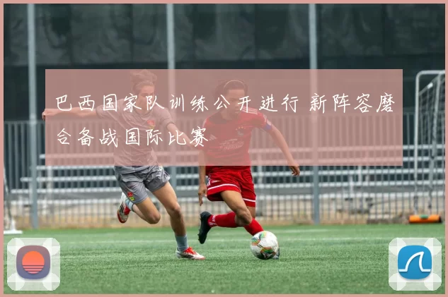 巴西国家队训练公开进行 新阵容磨合备战国际比赛