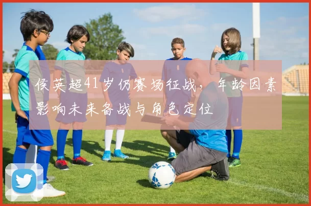 侯英超41岁仍赛场征战,年龄因素影响未来备战与角色定位