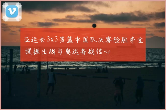 亚运会3x3男篮中国队决赛险胜夺金 提振出线与奥运备战信心