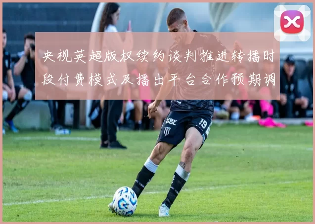 央视英超版权续约谈判推进转播时段付费模式及播出平台合作预期调整