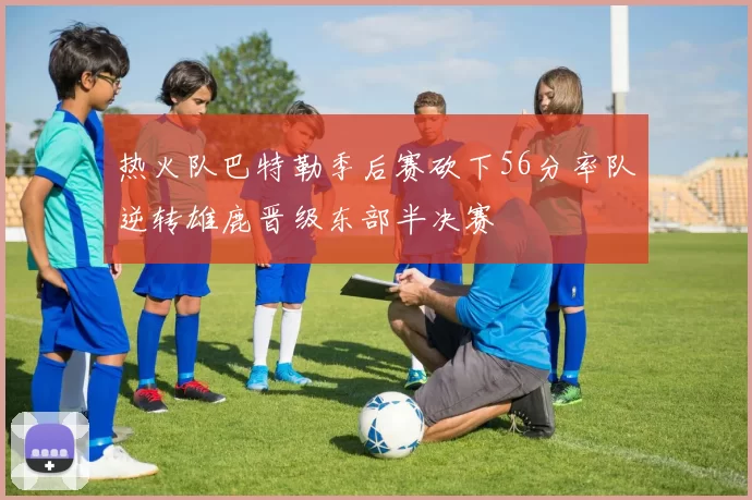 热火队巴特勒季后赛砍下56分率队逆转雄鹿晋级东部半决赛